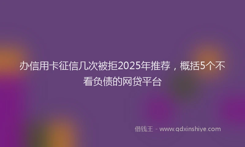 办信用卡征信几次被拒2025年推荐，概括5个不看负债的网贷平台