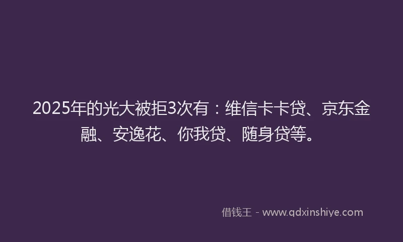 2025年的光大被拒3次有：维信卡卡贷、京东金融、安逸花、你我贷、随身贷等。