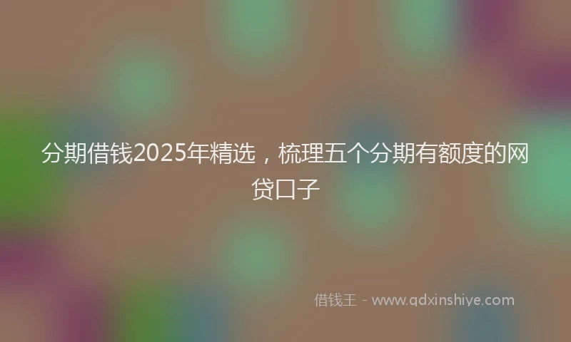 分期借钱2025年精选，梳理五个分期有额度的网贷口子