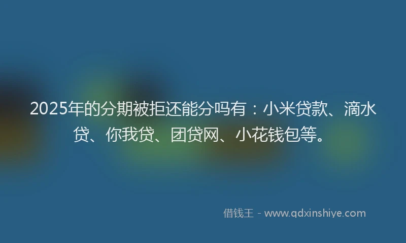 2025年的分期被拒还能分吗有：小米贷款、滴水贷、你我贷、团贷网、小花钱包等。