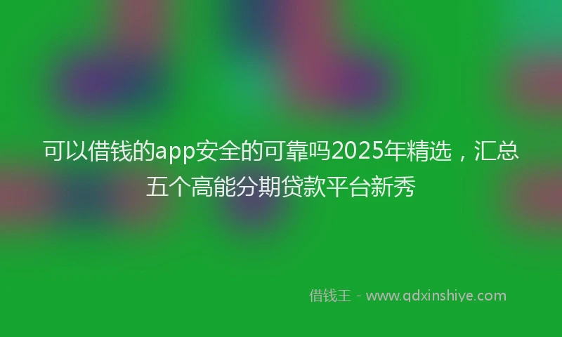 可以借钱的app安全的可靠吗2025年精选，汇总五个高能分期贷款平台新秀