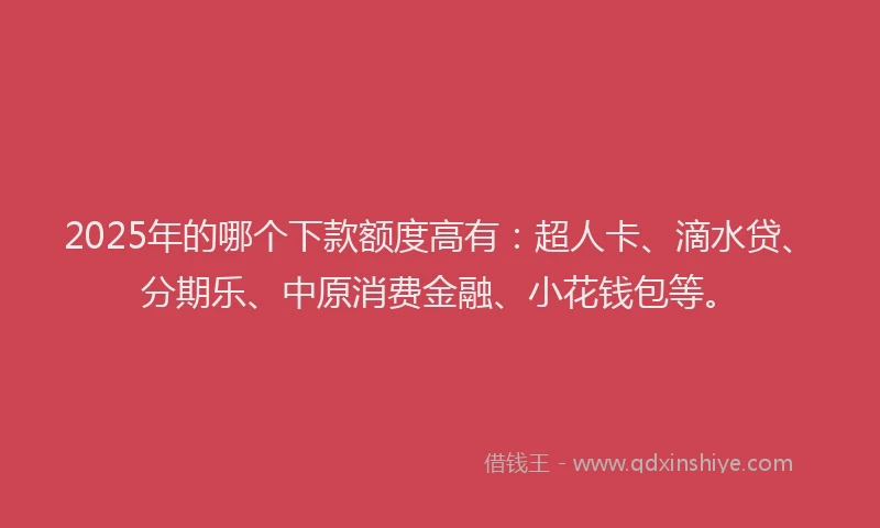 2025年的哪个下款额度高有：超人卡、滴水贷、分期乐、中原消费金融、小花钱包等。