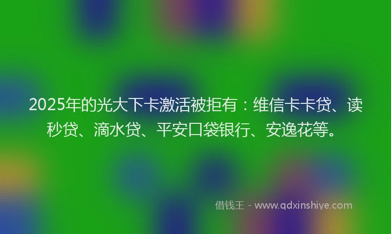 2025年的光大下卡激活被拒有：维信卡卡贷、读秒贷、滴水贷、平安口袋银行、安逸花等。