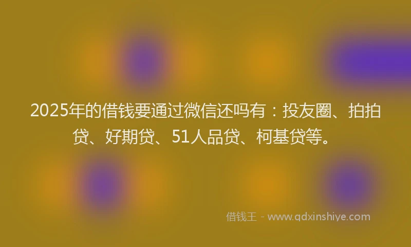 2025年的借钱要通过微信还吗有：投友圈、拍拍贷、好期贷、51人品贷、柯基贷等。