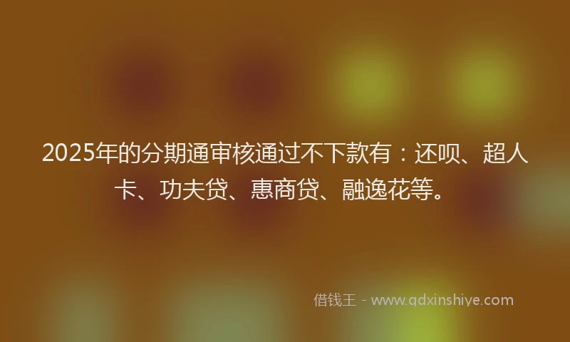 2025年的分期通审核通过不下款有：还呗、超人卡、功夫贷、惠商贷、融逸花等。