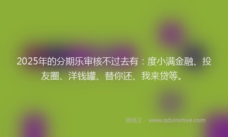 2025年的分期乐审核不过去有：度小满金融、投友圈、洋钱罐、替你还、我来贷等。
