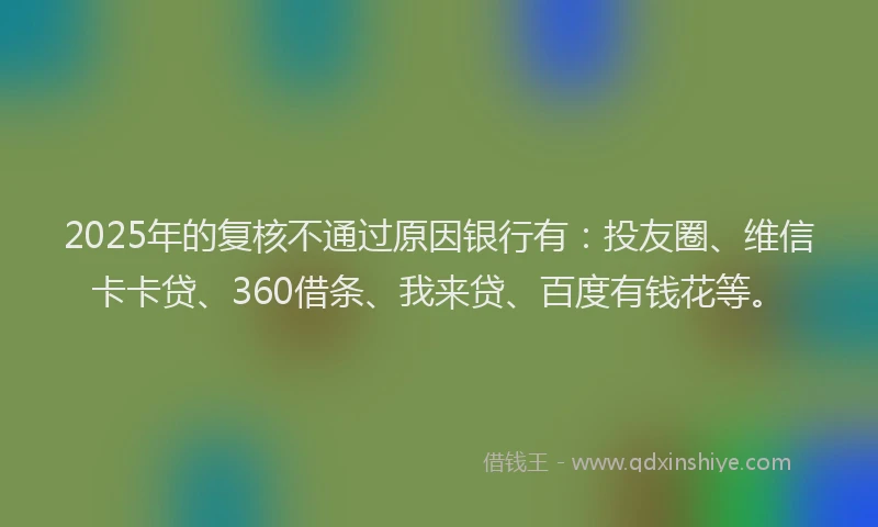 2025年的复核不通过原因银行有：投友圈、维信卡卡贷、360借条、我来贷、百度有钱花等。