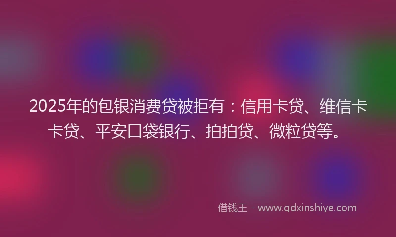 2025年的包银消费贷被拒有：信用卡贷、维信卡卡贷、平安口袋银行、拍拍贷、微粒贷等。