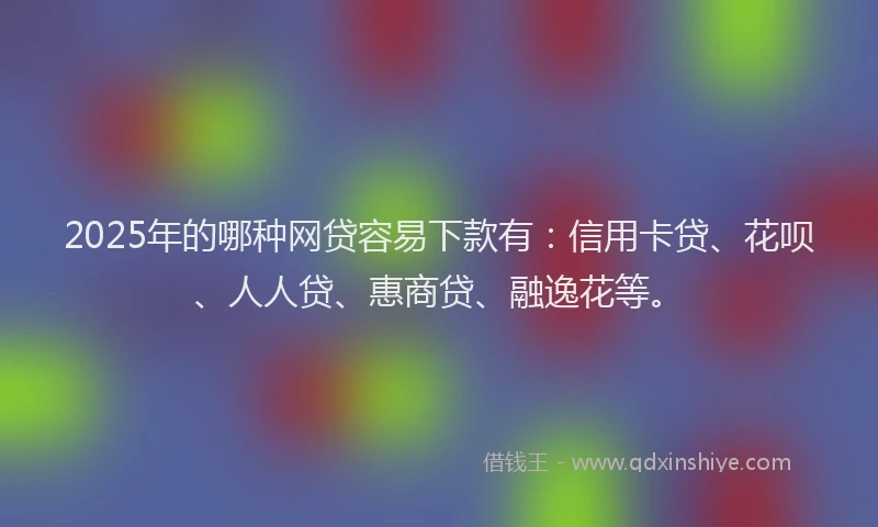 2025年的哪种网贷容易下款有：信用卡贷、花呗、人人贷、惠商贷、融逸花等。