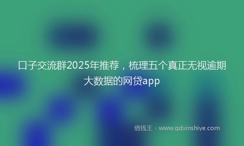 口子交流群2025年推荐，梳理五个真正无视逾期大数据的网贷app