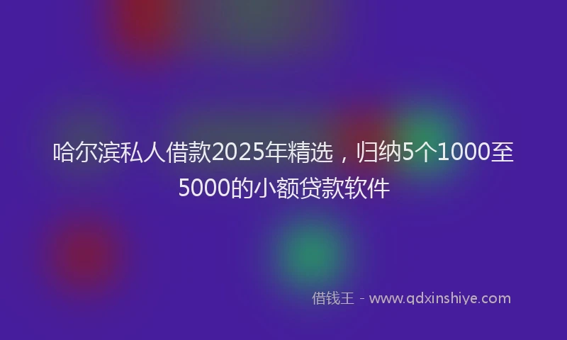 哈尔滨私人借款2025年精选，归纳5个1000至5000的小额贷款软件