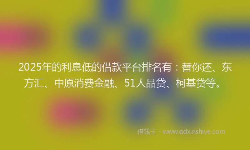 2025年的利息低的借款平台排名有：替你还、东方汇、中原消费金融、51人品贷、柯基贷等。