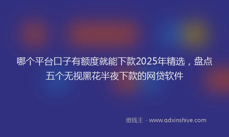 哪个平台口子有额度就能下款2025年精选，盘点五个无视黑花半夜下款的网贷软件