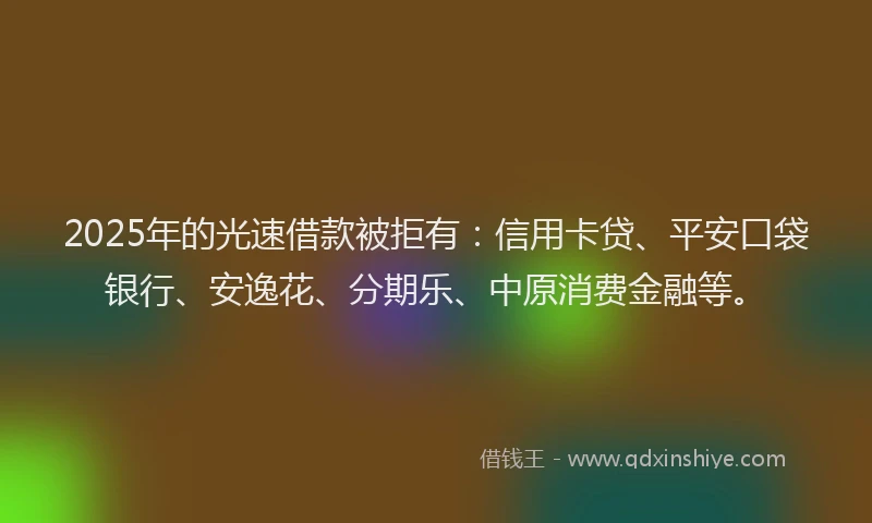 2025年的光速借款被拒有：信用卡贷、平安口袋银行、安逸花、分期乐、中原消费金融等。