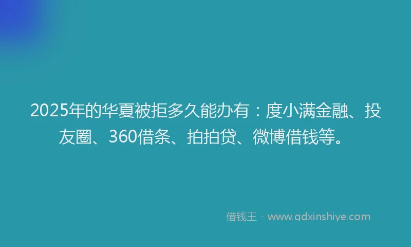 2025年的华夏被拒多久能办有：度小满金融、投友圈、360借条、拍拍贷、微博借钱等。