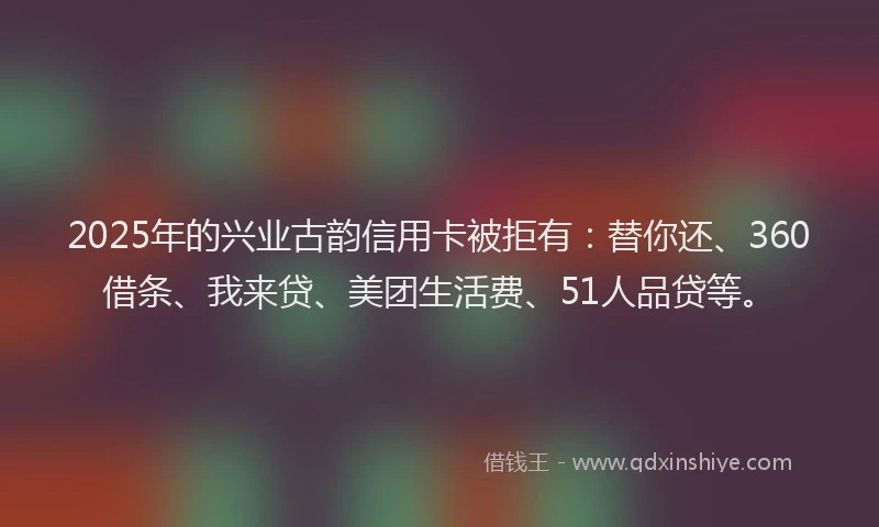 2025年的兴业古韵信用卡被拒有：替你还、360借条、我来贷、美团生活费、51人品贷等。