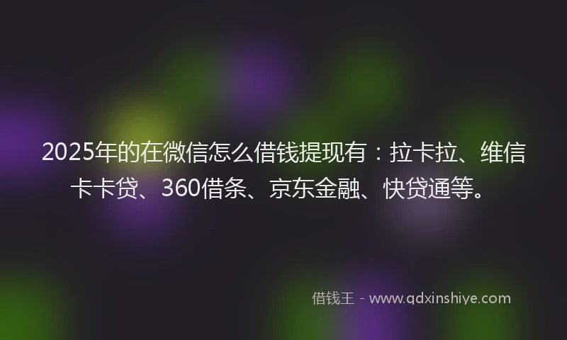 2025年的在微信怎么借钱提现有：拉卡拉、维信卡卡贷、360借条、京东金融、快贷通等。