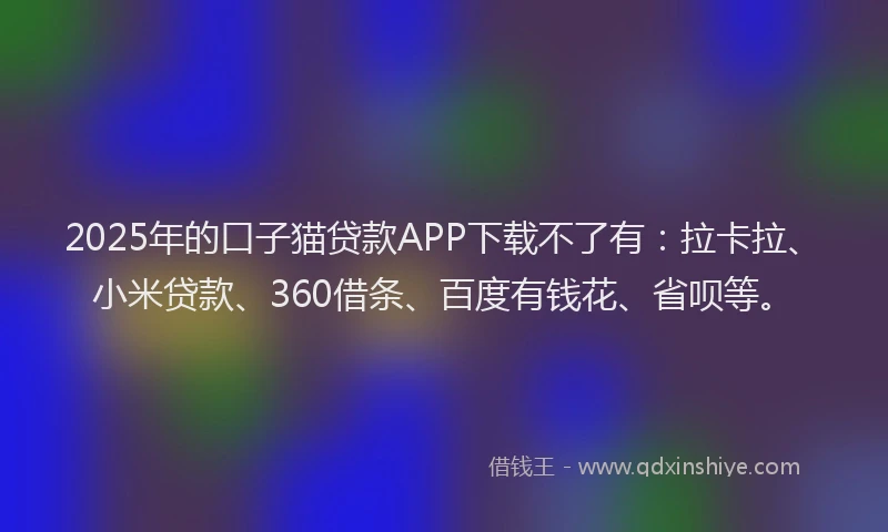 2025年的口子猫贷款APP下载不了有：拉卡拉、小米贷款、360借条、百度有钱花、省呗等。