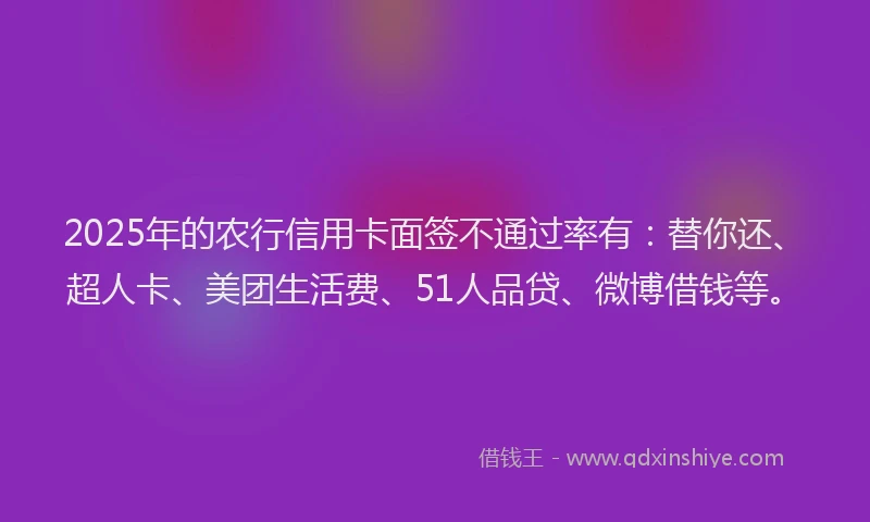 2025年的农行信用卡面签不通过率有：替你还、超人卡、美团生活费、51人品贷、微博借钱等。
