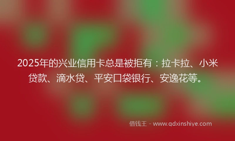 2025年的兴业信用卡总是被拒有：拉卡拉、小米贷款、滴水贷、平安口袋银行、安逸花等。