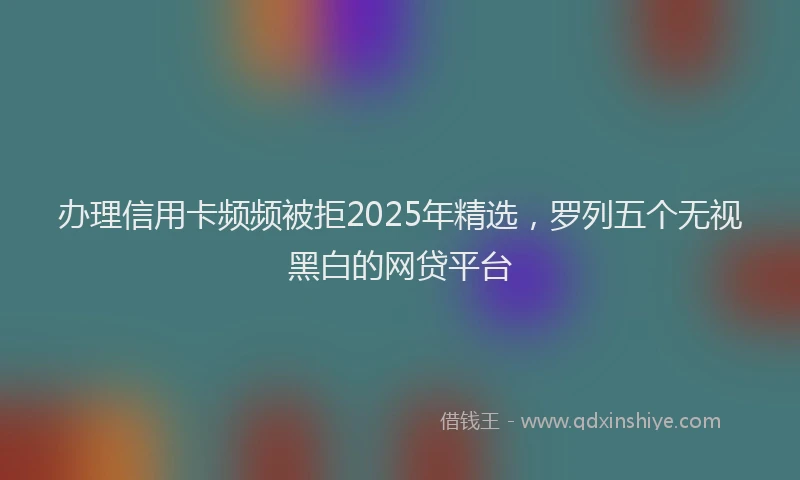 办理信用卡频频被拒2025年精选，罗列五个无视黑白的网贷平台