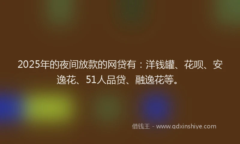 2025年的夜间放款的网贷有：洋钱罐、花呗、安逸花、51人品贷、融逸花等。