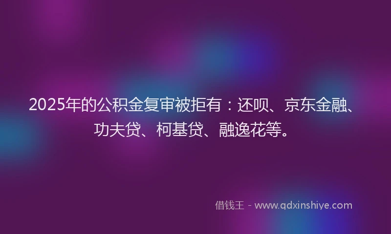 2025年的公积金复审被拒有：还呗、京东金融、功夫贷、柯基贷、融逸花等。