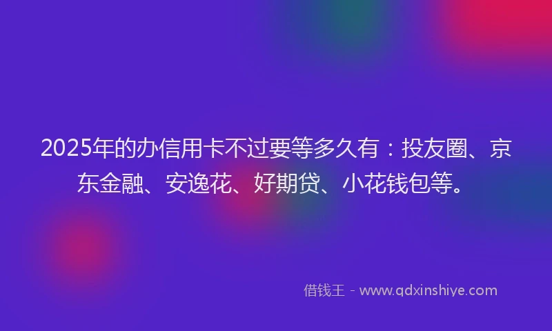 2025年的办信用卡不过要等多久有：投友圈、京东金融、安逸花、好期贷、小花钱包等。