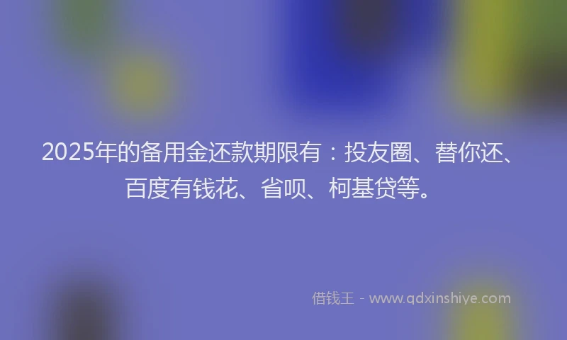 2025年的备用金还款期限有：投友圈、替你还、百度有钱花、省呗、柯基贷等。