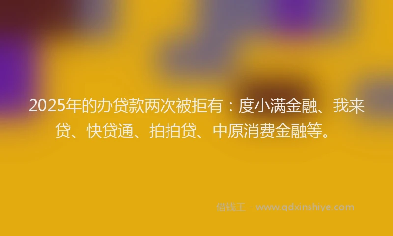 2025年的办贷款两次被拒有：度小满金融、我来贷、快贷通、拍拍贷、中原消费金融等。