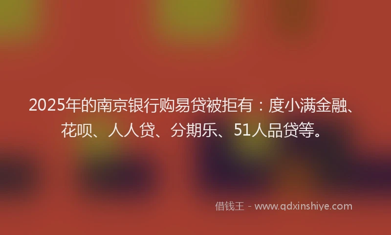 2025年的南京银行购易贷被拒有：度小满金融、花呗、人人贷、分期乐、51人品贷等。