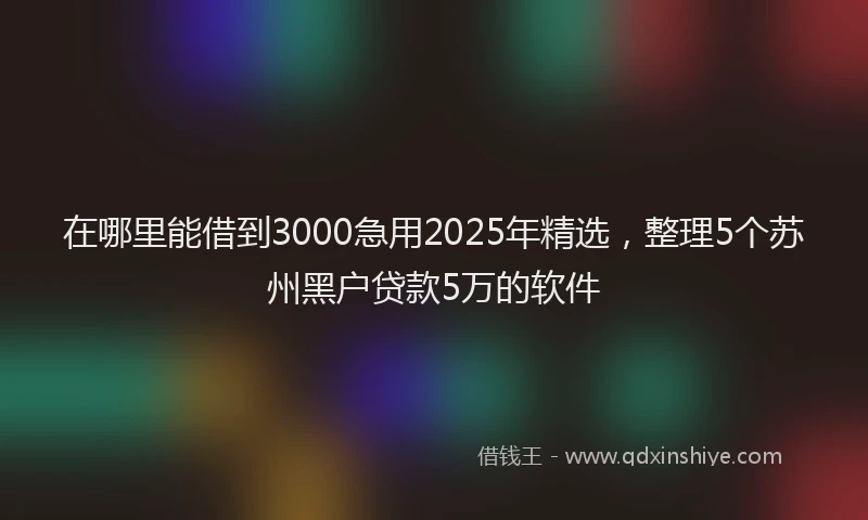 在哪里能借到3000急用2025年精选，整理5个苏州黑户贷款5万的软件