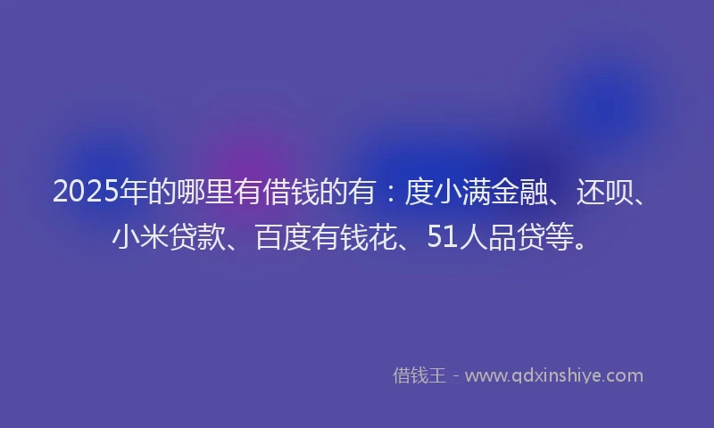 2025年的哪里有借钱的有：度小满金融、还呗、小米贷款、百度有钱花、51人品贷等。