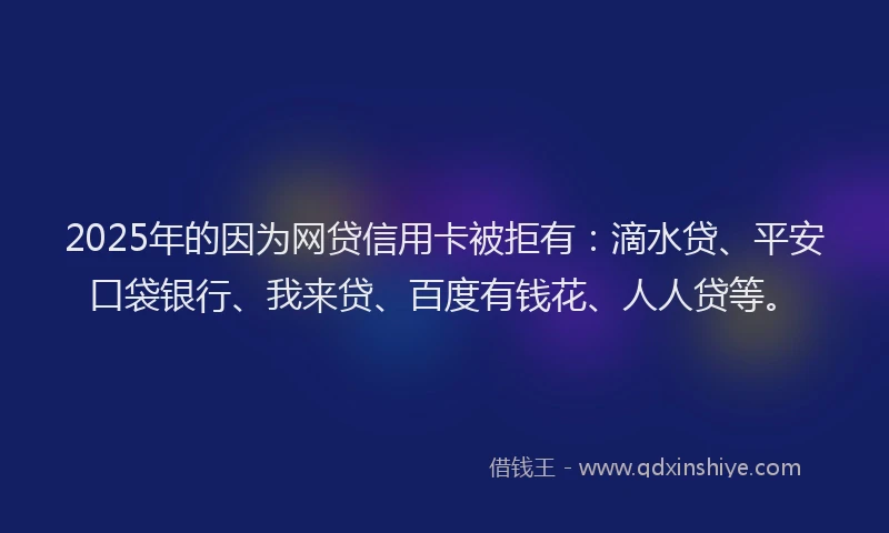 2025年的因为网贷信用卡被拒有：滴水贷、平安口袋银行、我来贷、百度有钱花、人人贷等。