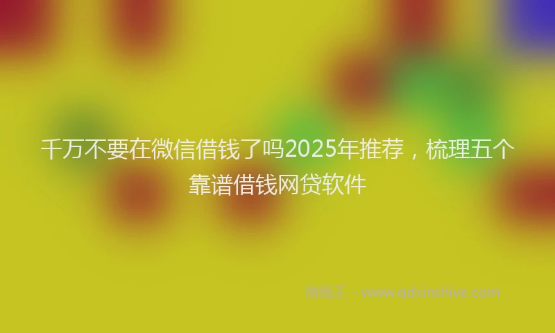 千万不要在微信借钱了吗2025年推荐，梳理五个靠谱借钱网贷软件