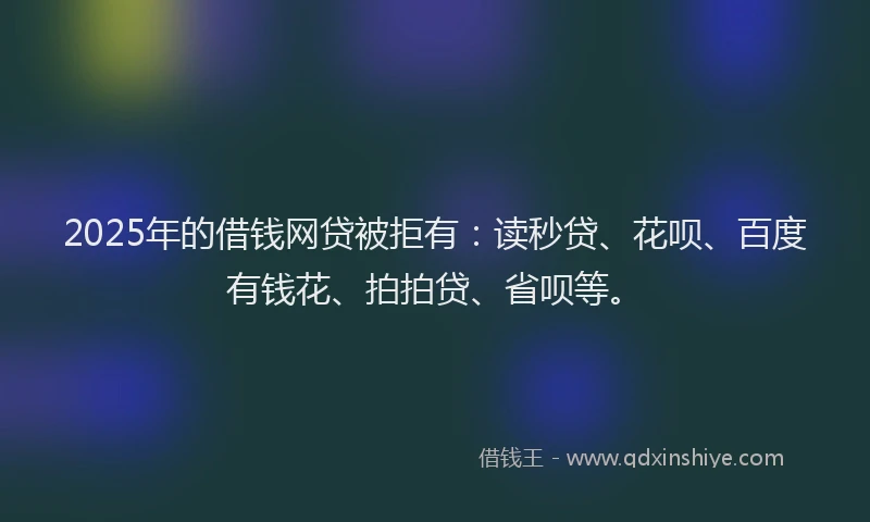 2025年的借钱网贷被拒有：读秒贷、花呗、百度有钱花、拍拍贷、省呗等。