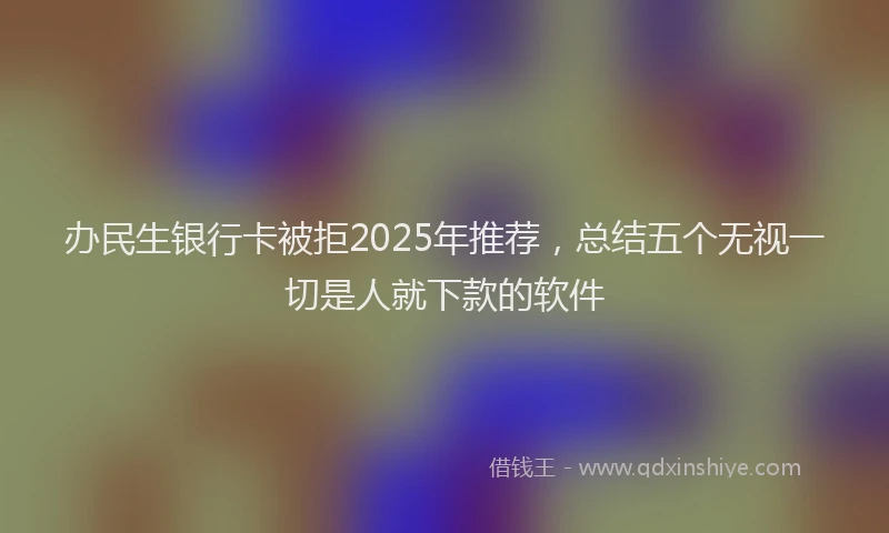办民生银行卡被拒2025年推荐，总结五个无视一切是人就下款的软件