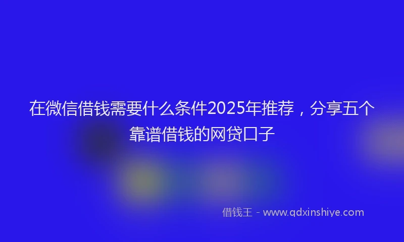 在微信借钱需要什么条件2025年推荐，分享五个靠谱借钱的网贷口子