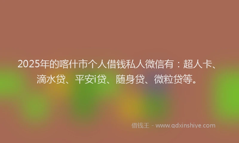 2025年的喀什市个人借钱私人微信有：超人卡、滴水贷、平安i贷、随身贷、微粒贷等。