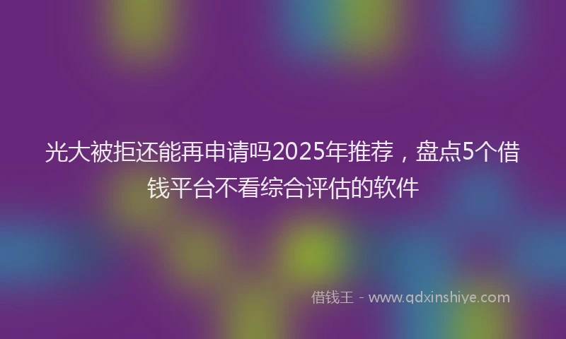 光大被拒还能再申请吗2025年推荐，盘点5个借钱平台不看综合评估的软件