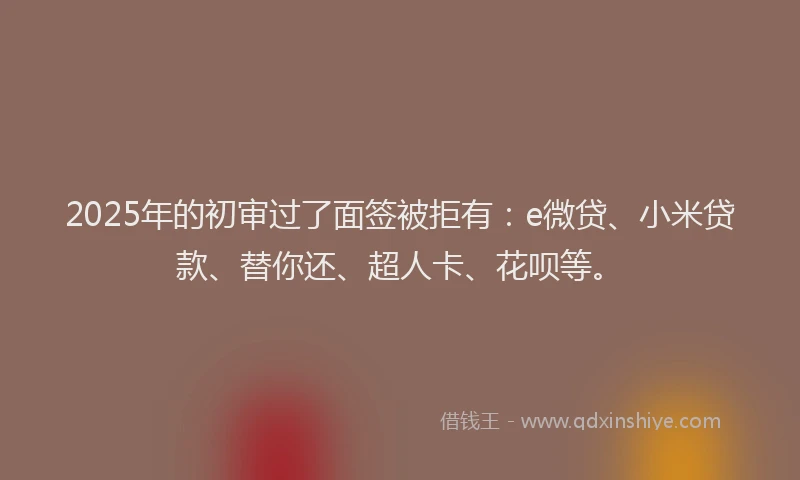 2025年的初审过了面签被拒有：e微贷、小米贷款、替你还、超人卡、花呗等。