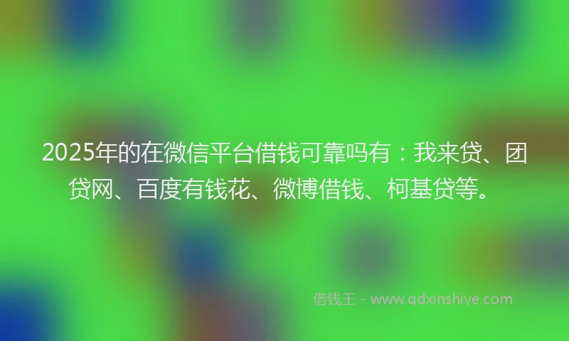 2025年的在微信平台借钱可靠吗有：我来贷、团贷网、百度有钱花、微博借钱、柯基贷等。