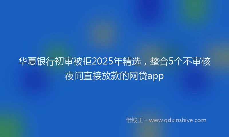 华夏银行初审被拒2025年精选，整合5个不审核夜间直接放款的网贷app