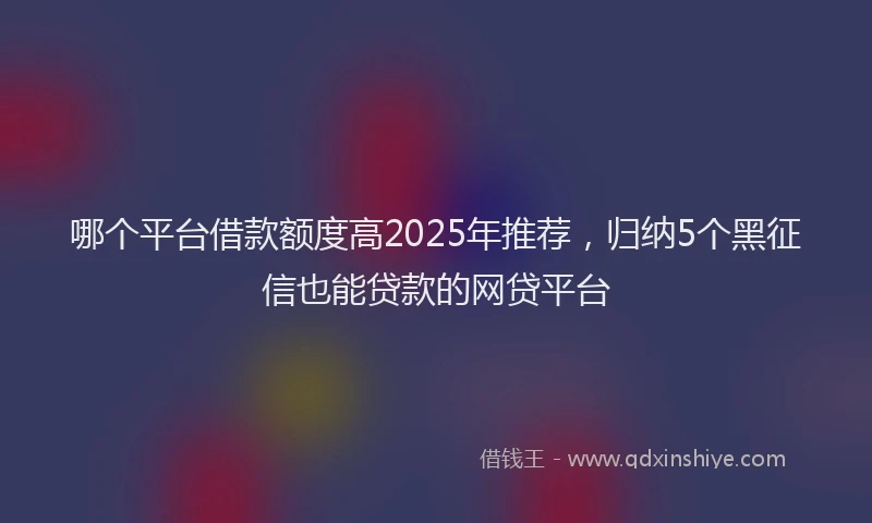 哪个平台借款额度高2025年推荐，归纳5个黑征信也能贷款的网贷平台