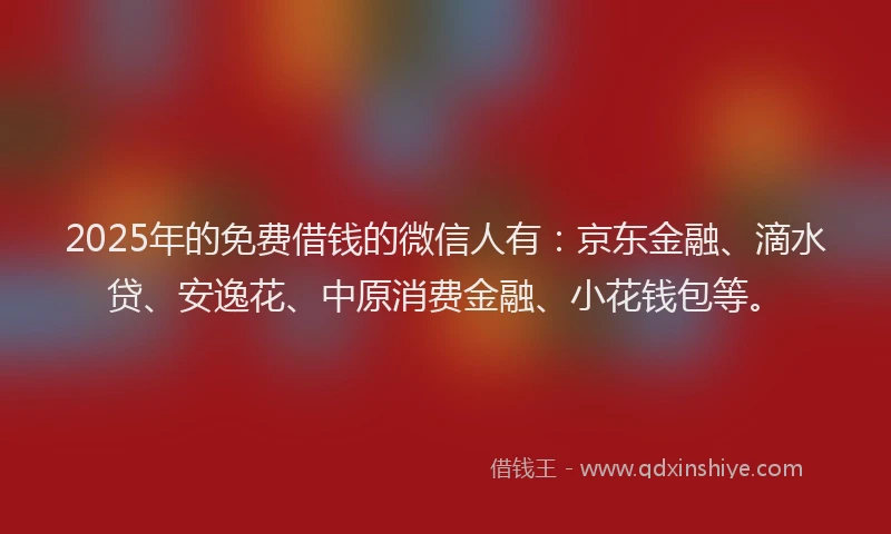 2025年的免费借钱的微信人有：京东金融、滴水贷、安逸花、中原消费金融、小花钱包等。