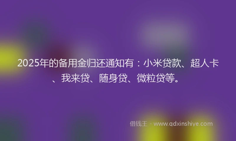 2025年的备用金归还通知有：小米贷款、超人卡、我来贷、随身贷、微粒贷等。
