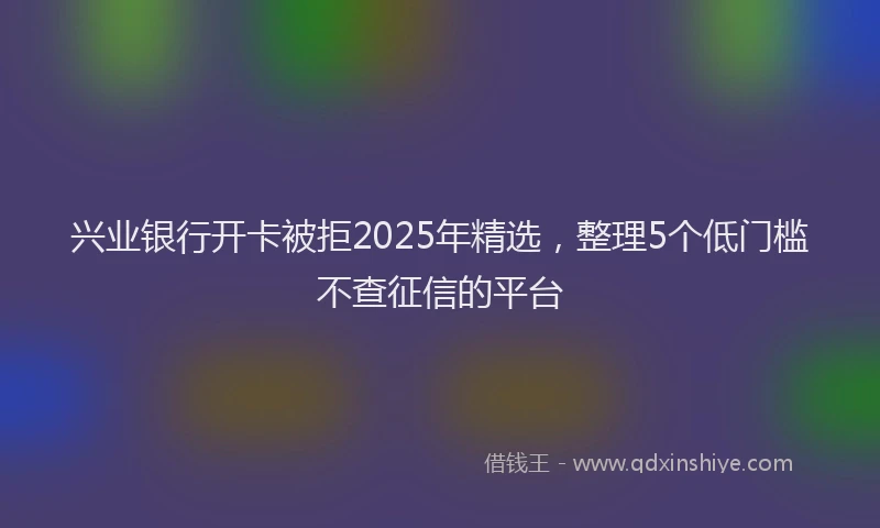 兴业银行开卡被拒2025年精选，整理5个低门槛不查征信的平台