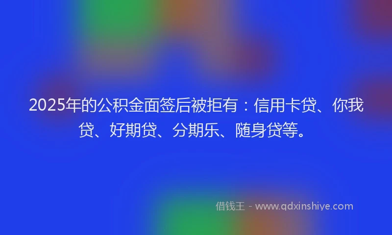 2025年的公积金面签后被拒有：信用卡贷、你我贷、好期贷、分期乐、随身贷等。