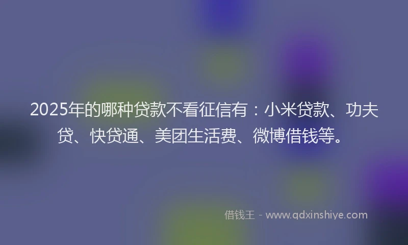 2025年的哪种贷款不看征信有：小米贷款、功夫贷、快贷通、美团生活费、微博借钱等。