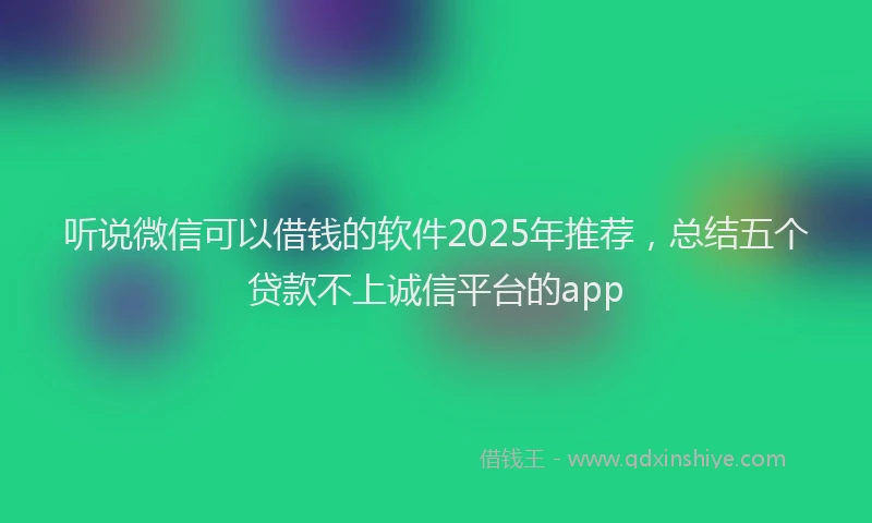 听说微信可以借钱的软件2025年推荐，总结五个贷款不上诚信平台的app